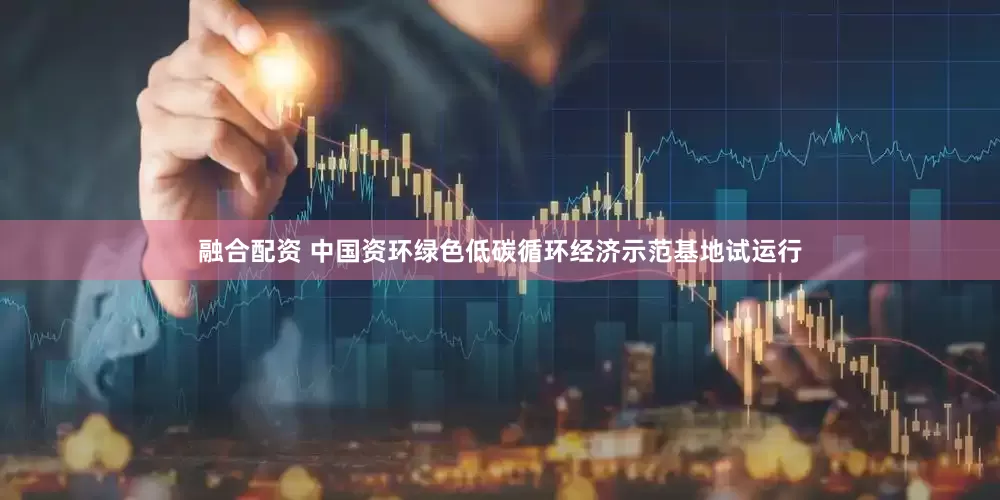 融合配资 中国资环绿色低碳循环经济示范基地试运行
